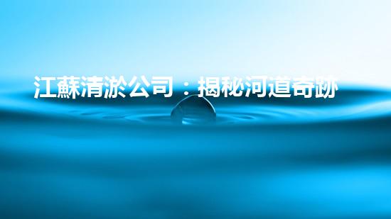 江蘇清淤公司：揭秘河道奇跡！一探淤泥背后的秘密，你所不知道的清淤技術(shù)真相！